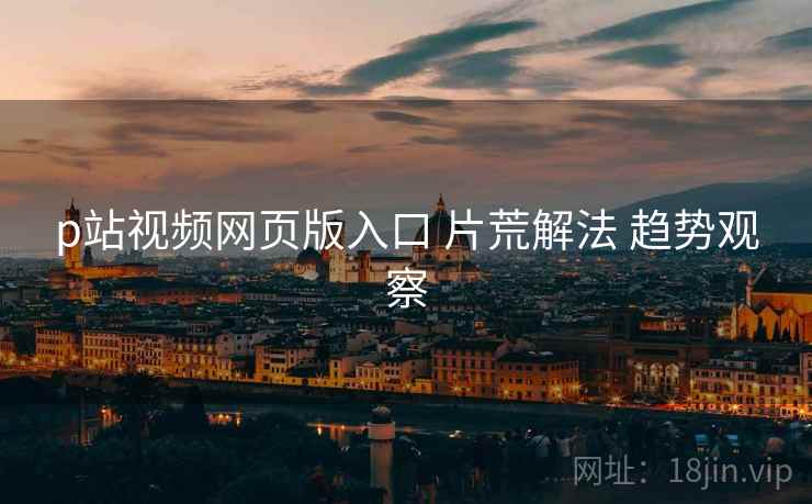 p站视频网页版入口 片荒解法 趋势观察
