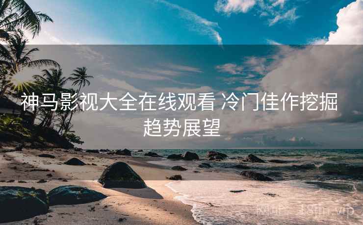 神马影视大全在线观看 冷门佳作挖掘 趋势展望