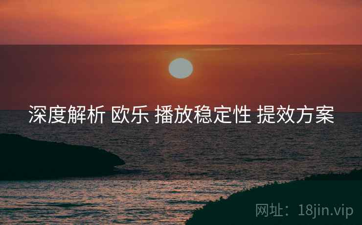 深度解析 欧乐 播放稳定性 提效方案