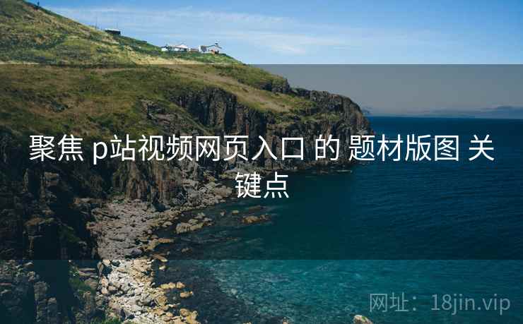 聚焦 p站视频网页入口 的 题材版图 关键点