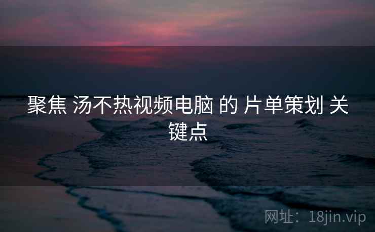 聚焦 汤不热视频电脑 的 片单策划 关键点