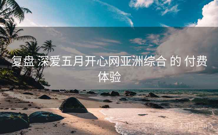 复盘 深爱五月开心网亚洲综合 的 付费体验